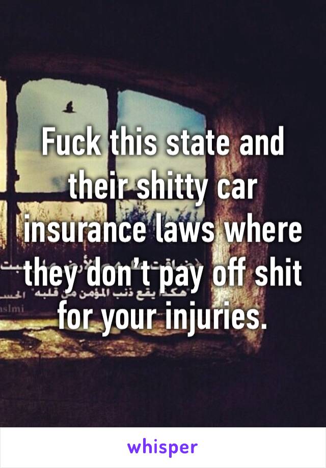 Fuck this state and their shitty car insurance laws where they don’t pay off shit for your injuries. 