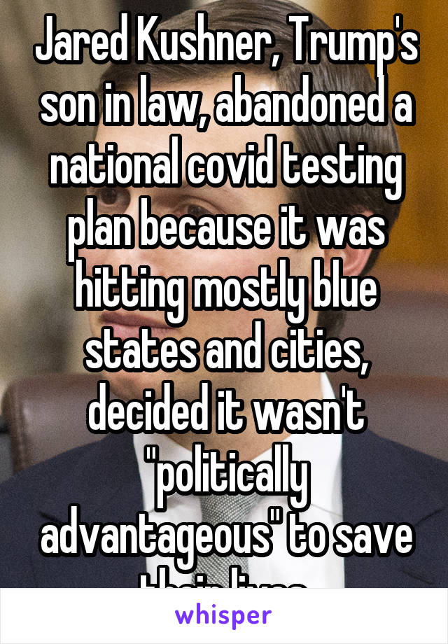 Jared Kushner, Trump's son in law, abandoned a national covid testing plan because it was hitting mostly blue states and cities, decided it wasn't "politically advantageous" to save their lives.