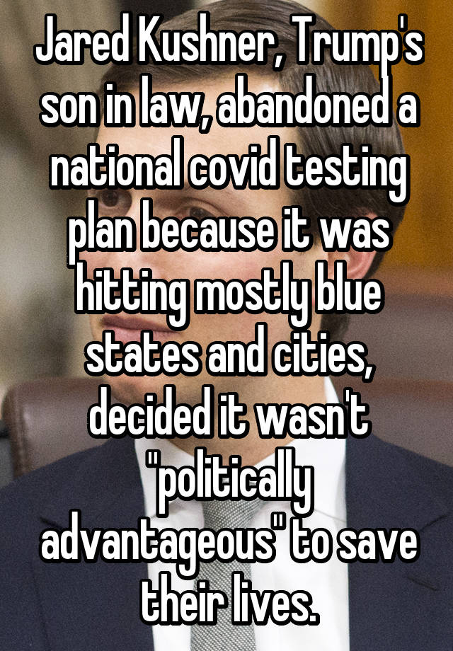 Jared Kushner, Trump's son in law, abandoned a national covid testing plan because it was hitting mostly blue states and cities, decided it wasn't "politically advantageous" to save their lives.