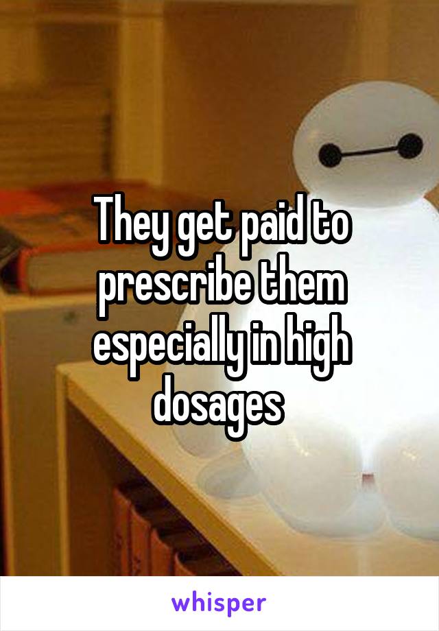 They get paid to prescribe them especially in high dosages 