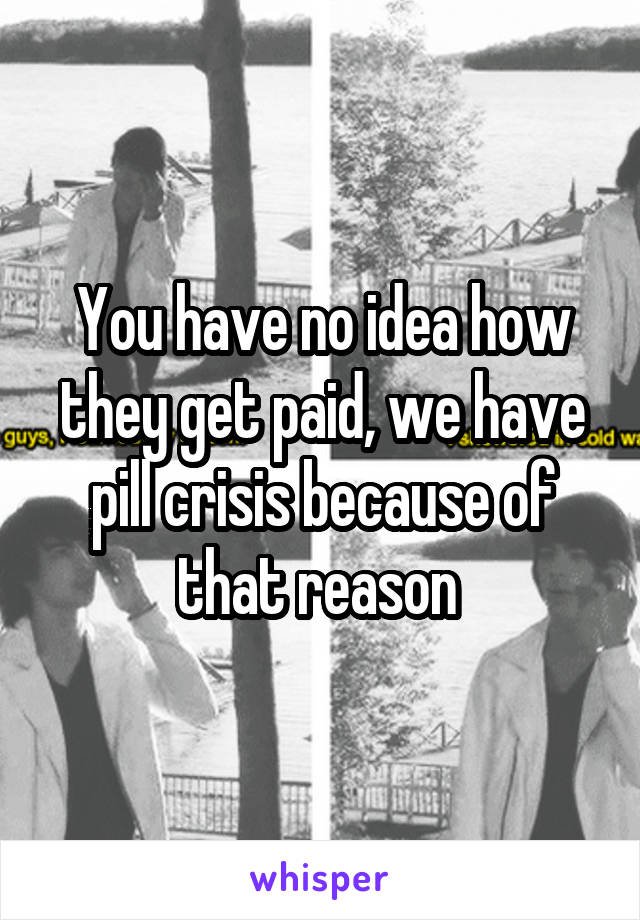 You have no idea how they get paid, we have pill crisis because of that reason 