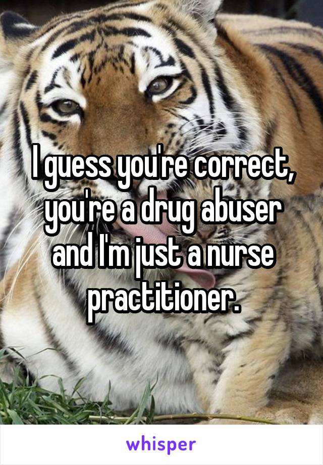 I guess you're correct, you're a drug abuser and I'm just a nurse practitioner.