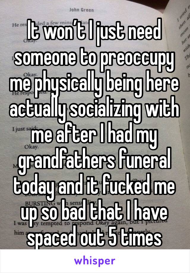 It won’t I just need someone to preoccupy me physically being here actually socializing with me after I had my grandfathers funeral today and it fucked me up so bad that I have spaced out 5 times