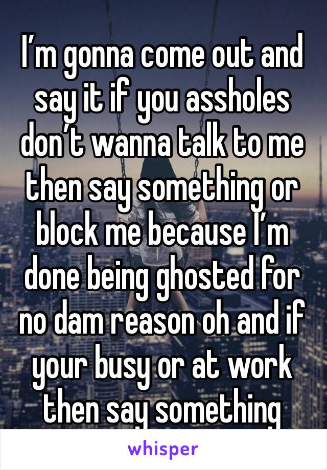 I’m gonna come out and say it if you assholes don’t wanna talk to me then say something or block me because I’m done being ghosted for no dam reason oh and if your busy or at work then say something