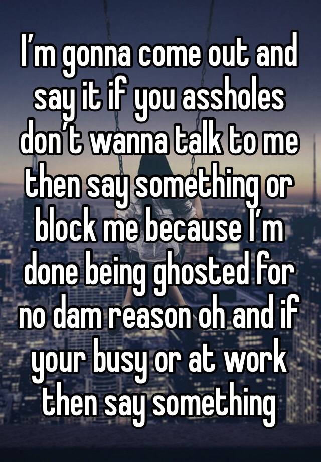 I’m gonna come out and say it if you assholes don’t wanna talk to me then say something or block me because I’m done being ghosted for no dam reason oh and if your busy or at work then say something