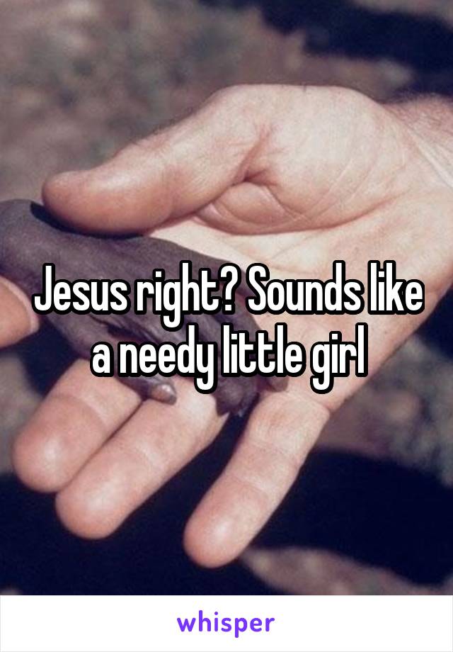 Jesus right? Sounds like a needy little girl