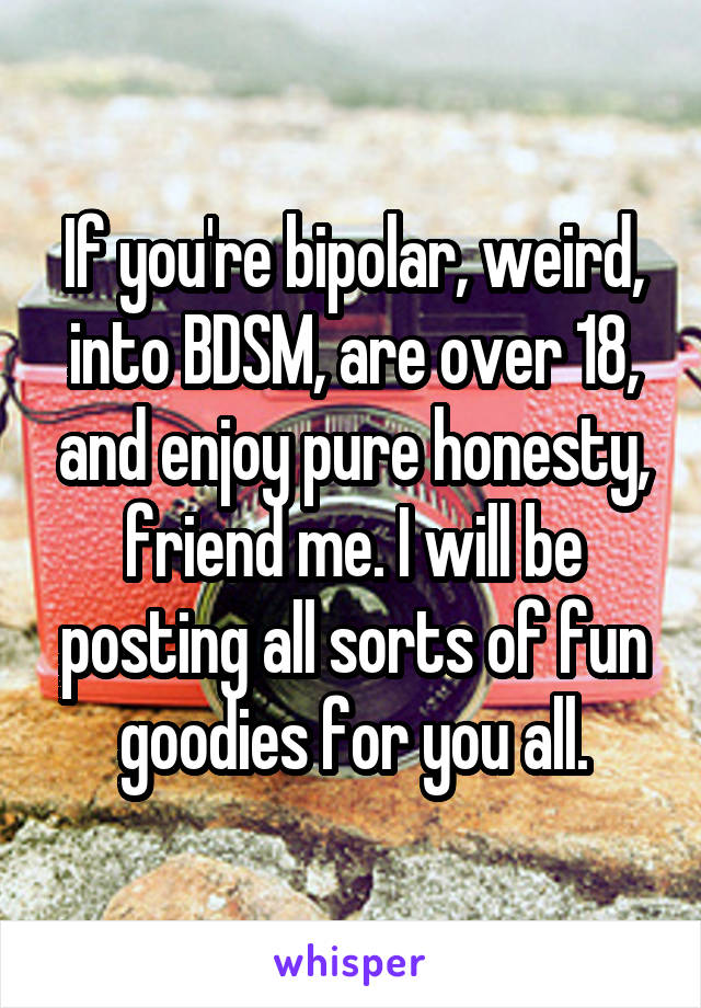 If you're bipolar, weird, into BDSM, are over 18, and enjoy pure honesty, friend me. I will be posting all sorts of fun goodies for you all.