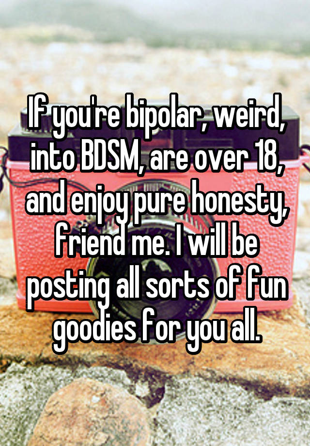 If you're bipolar, weird, into BDSM, are over 18, and enjoy pure honesty, friend me. I will be posting all sorts of fun goodies for you all.