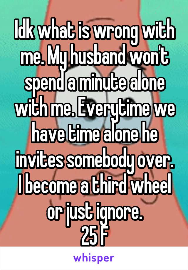 Idk what is wrong with me. My husband won't spend a minute alone with me. Everytime we have time alone he invites somebody over. I become a third wheel or just ignore.
25 F