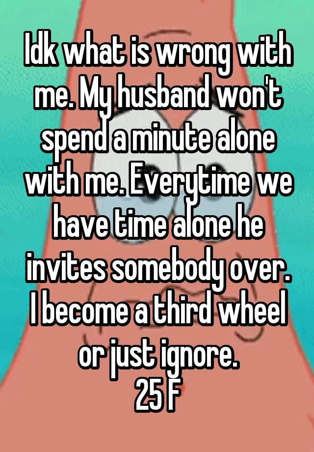 Idk what is wrong with me. My husband won't spend a minute alone with me. Everytime we have time alone he invites somebody over. I become a third wheel or just ignore.
25 F