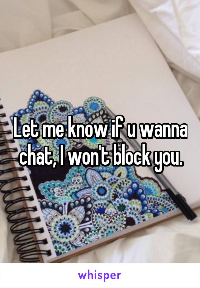 Let me know if u wanna chat, I won't block you.