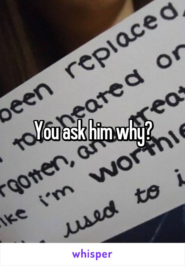 You ask him why?