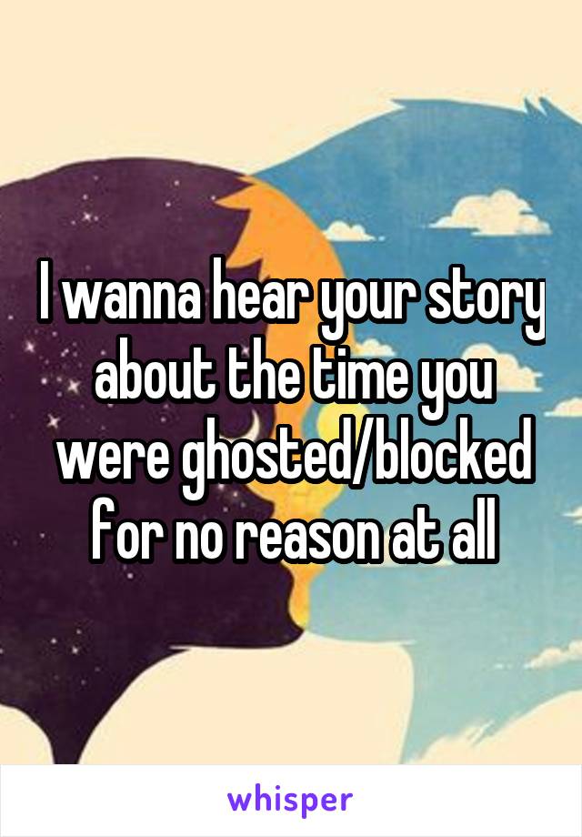 I wanna hear your story about the time you were ghosted/blocked for no reason at all