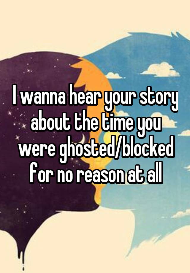 I wanna hear your story about the time you were ghosted/blocked for no reason at all