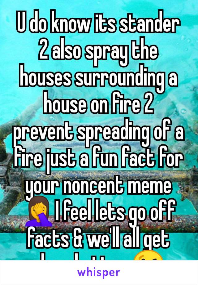U do know its stander 2 also spray the houses surrounding a house on fire 2 prevent spreading of a fire just a fun fact for your noncent meme 🤦I feel lets go off facts & we'll all get along better 😘