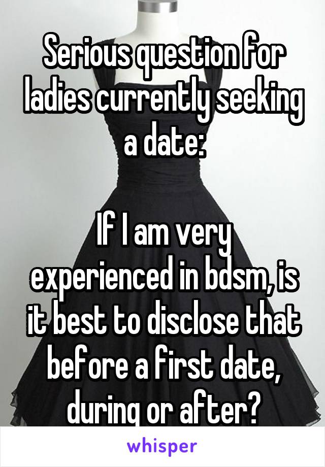 Serious question for ladies currently seeking a date:

If I am very experienced in bdsm, is it best to disclose that before a first date, during or after?