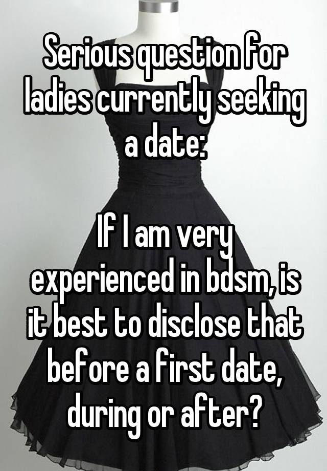 Serious question for ladies currently seeking a date:

If I am very experienced in bdsm, is it best to disclose that before a first date, during or after?