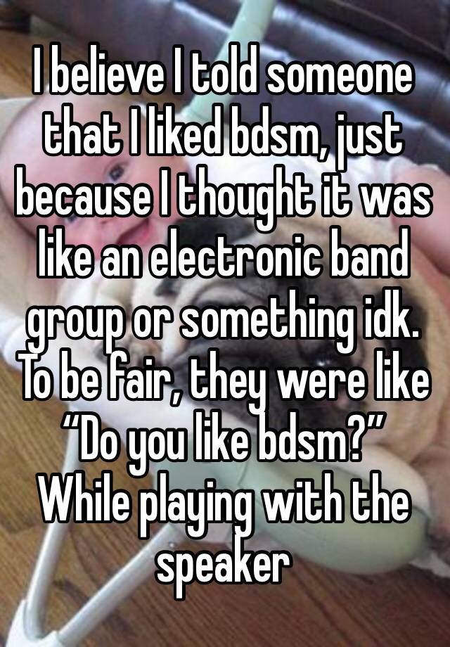 I believe I told someone that I liked bdsm, just because I thought it was like an electronic band group or something idk. To be fair, they were like “Do you like bdsm?” While playing with the speaker