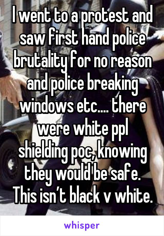 I went to a protest and saw first hand police brutality for no reason and police breaking windows etc.... there were white ppl shielding poc, knowing they would be safe. This isn’t black v white. 