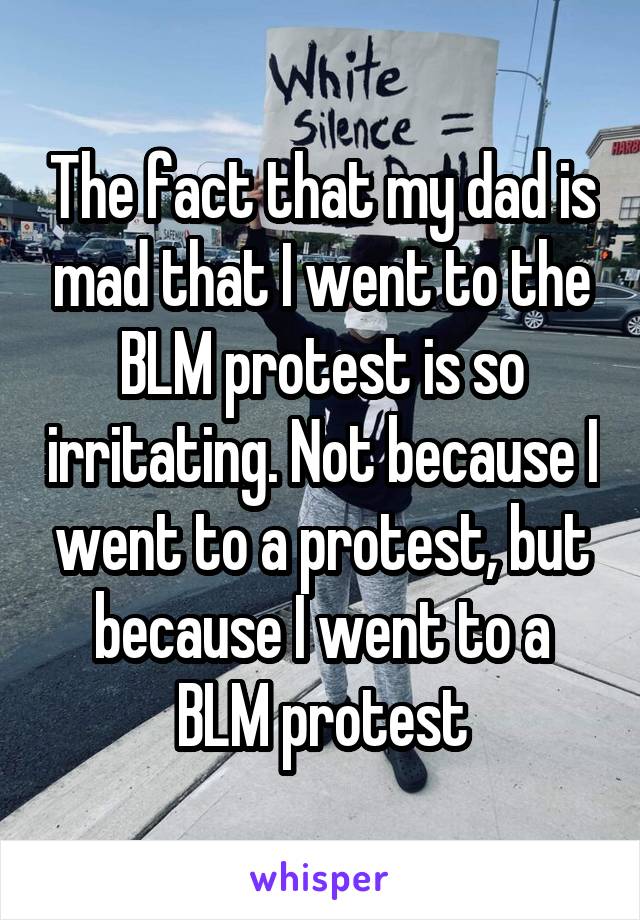 The fact that my dad is mad that I went to the BLM protest is so irritating. Not because I went to a protest, but because I went to a BLM protest