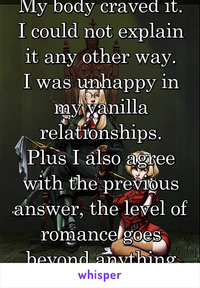 My body craved it.
I could not explain it any other way.
I was unhappy in my vanilla relationships.
Plus I also agree with the previous answer, the level of romance goes beyond anything else.