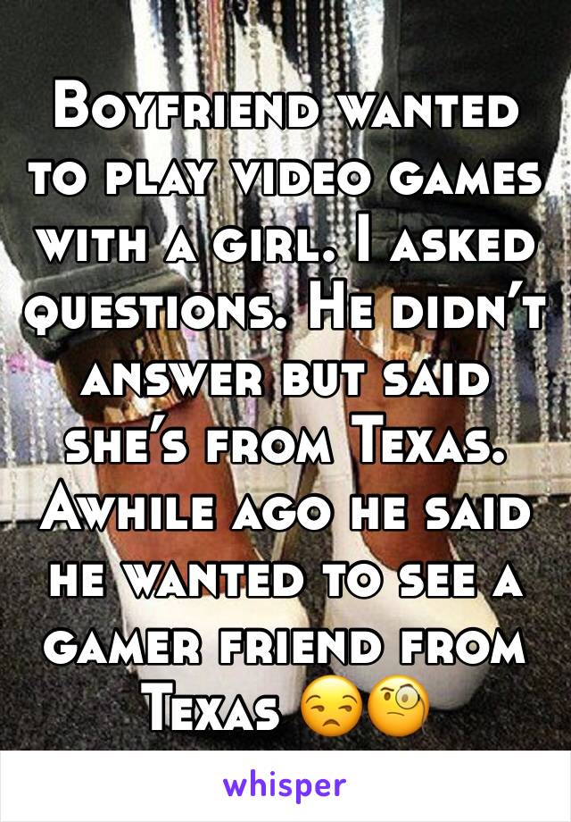 Boyfriend wanted to play video games with a girl. I asked questions. He didn’t answer but said she’s from Texas. Awhile ago he said he wanted to see a gamer friend from Texas 😒🧐