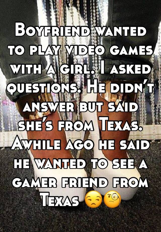 Boyfriend wanted to play video games with a girl. I asked questions. He didn’t answer but said she’s from Texas. Awhile ago he said he wanted to see a gamer friend from Texas 😒🧐