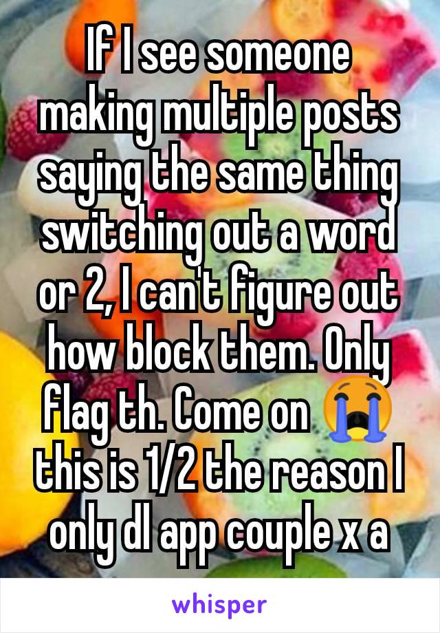 If I see someone making multiple posts saying the same thing switching out a word or 2, I can't figure out how block them. Only flag th. Come on 😭 this is 1/2 the reason I only dl app couple x a yr