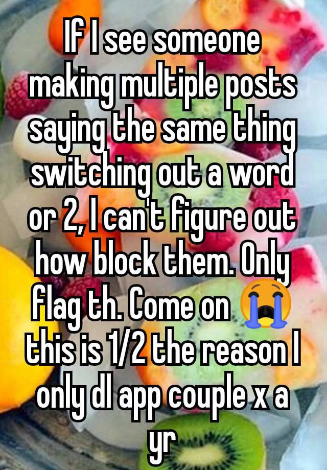 If I see someone making multiple posts saying the same thing switching out a word or 2, I can't figure out how block them. Only flag th. Come on 😭 this is 1/2 the reason I only dl app couple x a yr