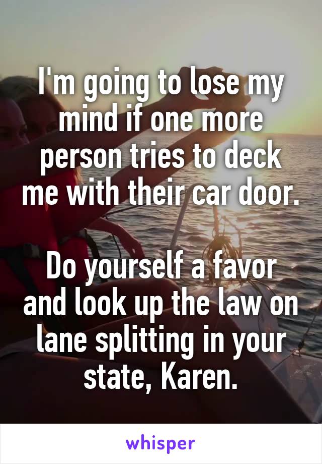 I'm going to lose my mind if one more person tries to deck me with their car door.

Do yourself a favor and look up the law on lane splitting in your state, Karen.