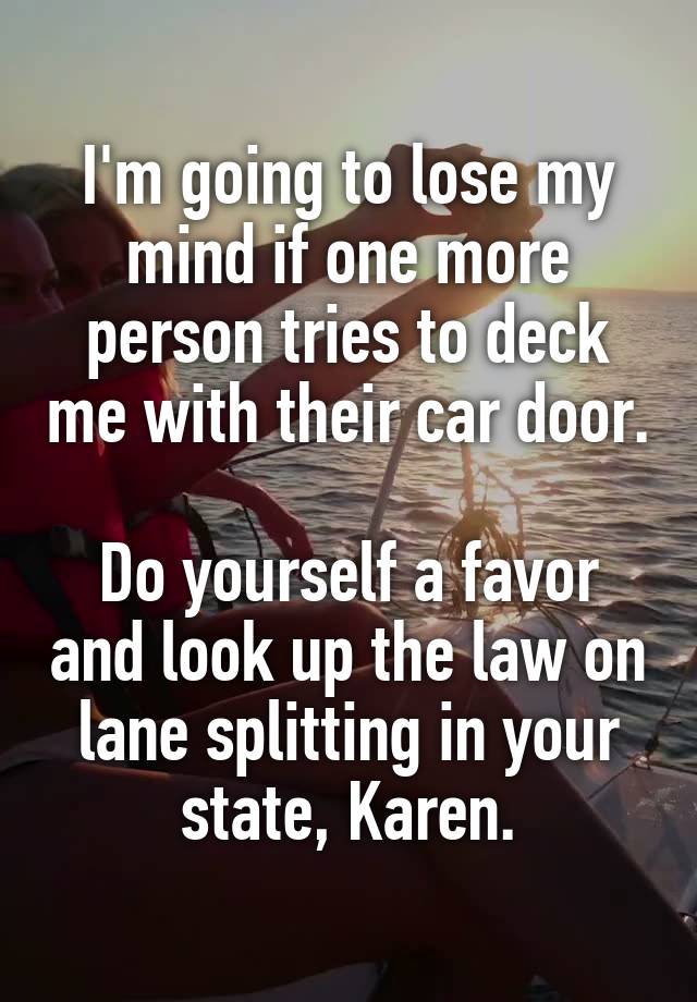 I'm going to lose my mind if one more person tries to deck me with their car door.

Do yourself a favor and look up the law on lane splitting in your state, Karen.