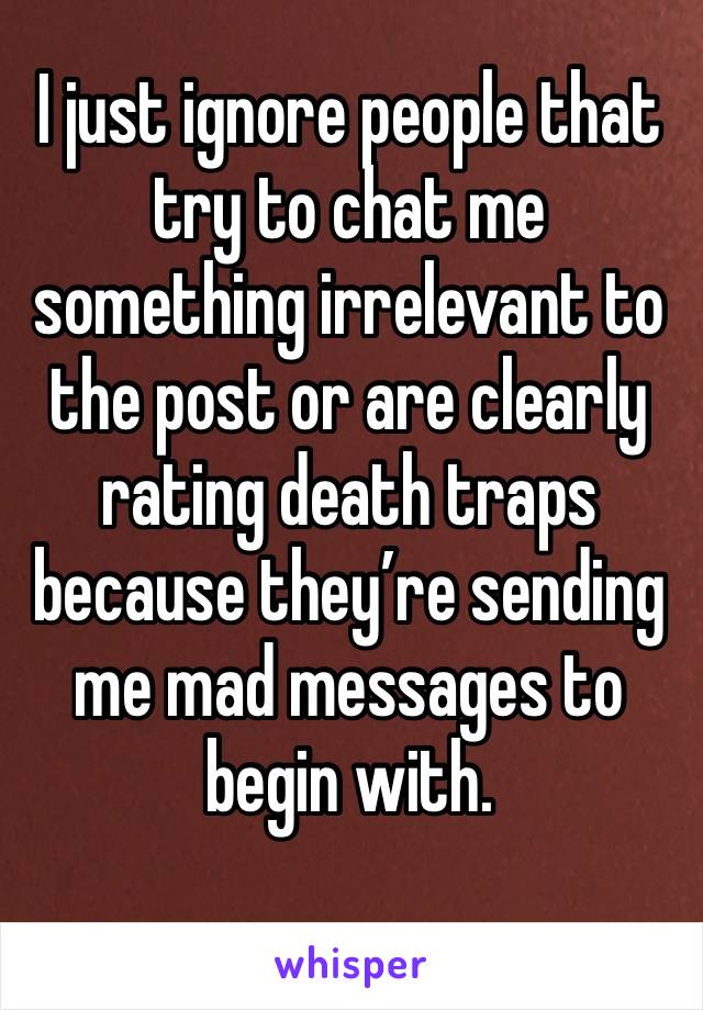 I just ignore people that try to chat me something irrelevant to the post or are clearly rating death traps because they’re sending me mad messages to begin with.