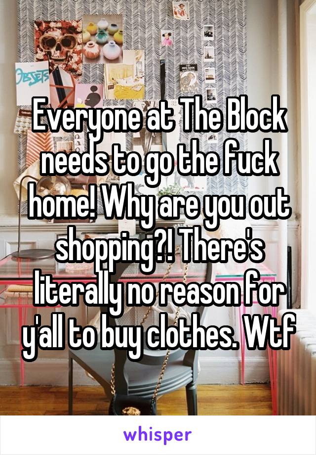 Everyone at The Block needs to go the fuck home! Why are you out shopping?! There's literally no reason for y'all to buy clothes. Wtf