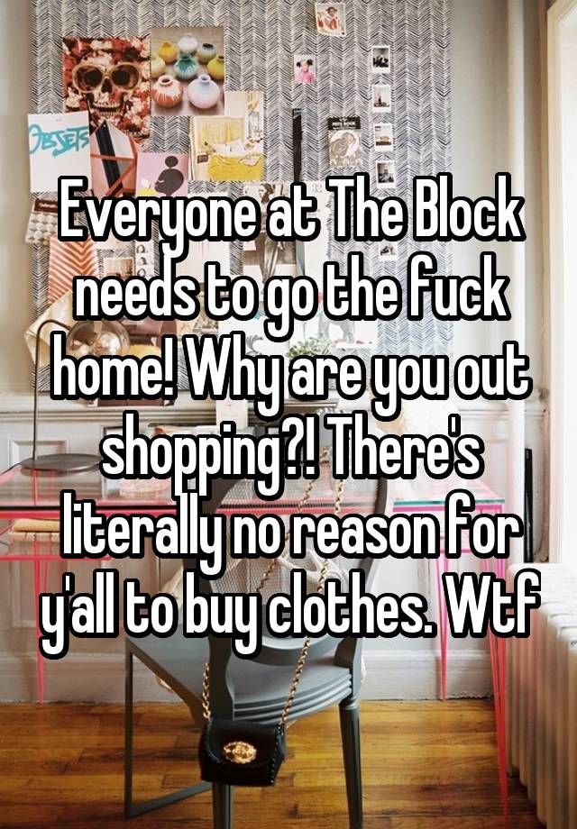 Everyone at The Block needs to go the fuck home! Why are you out shopping?! There's literally no reason for y'all to buy clothes. Wtf