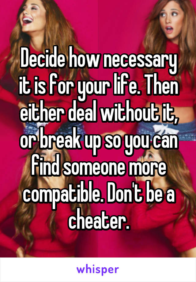 Decide how necessary it is for your life. Then either deal without it, or break up so you can find someone more compatible. Don't be a cheater.