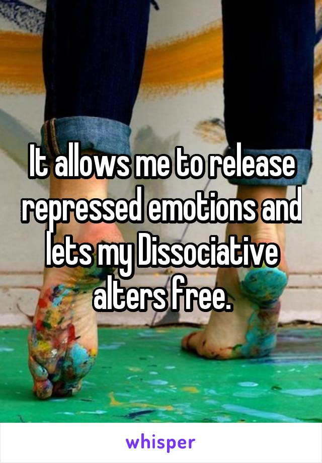 It allows me to release repressed emotions and lets my Dissociative alters free.