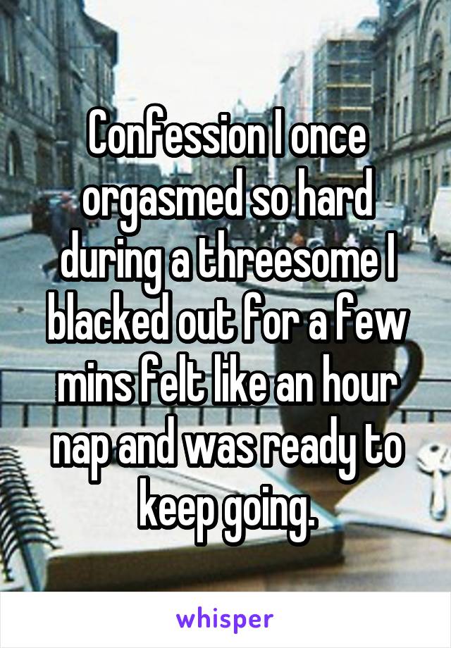 Confession I once orgasmed so hard during a threesome I blacked out for a few mins felt like an hour nap and was ready to keep going.