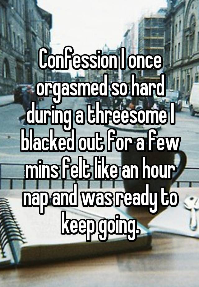 Confession I once orgasmed so hard during a threesome I blacked out for a few mins felt like an hour nap and was ready to keep going.