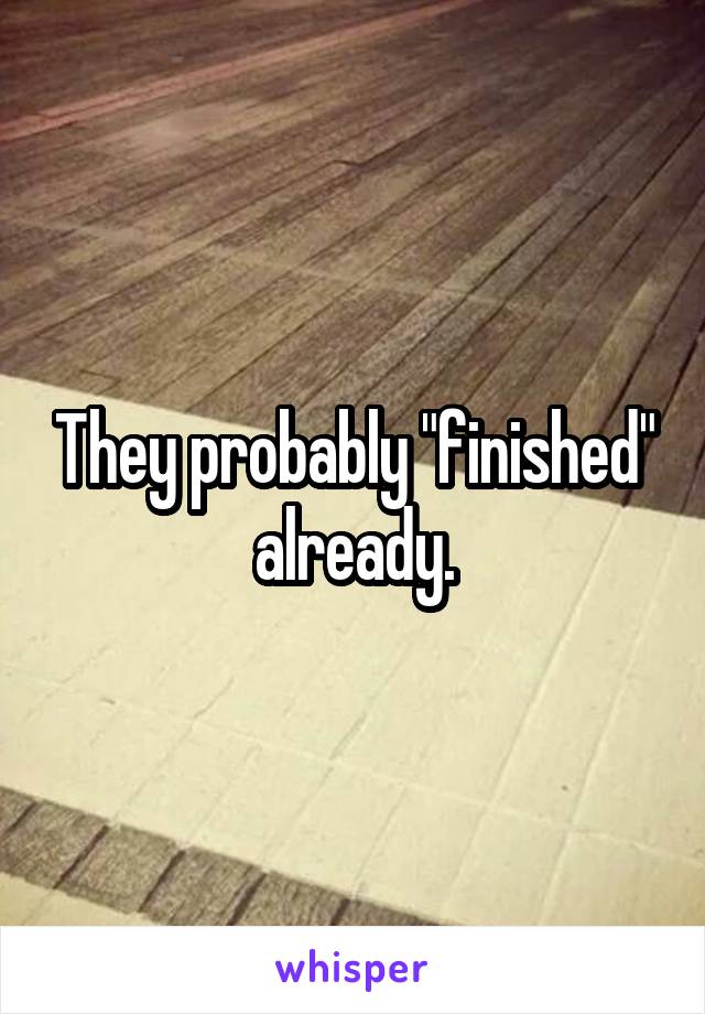 They probably "finished" already.