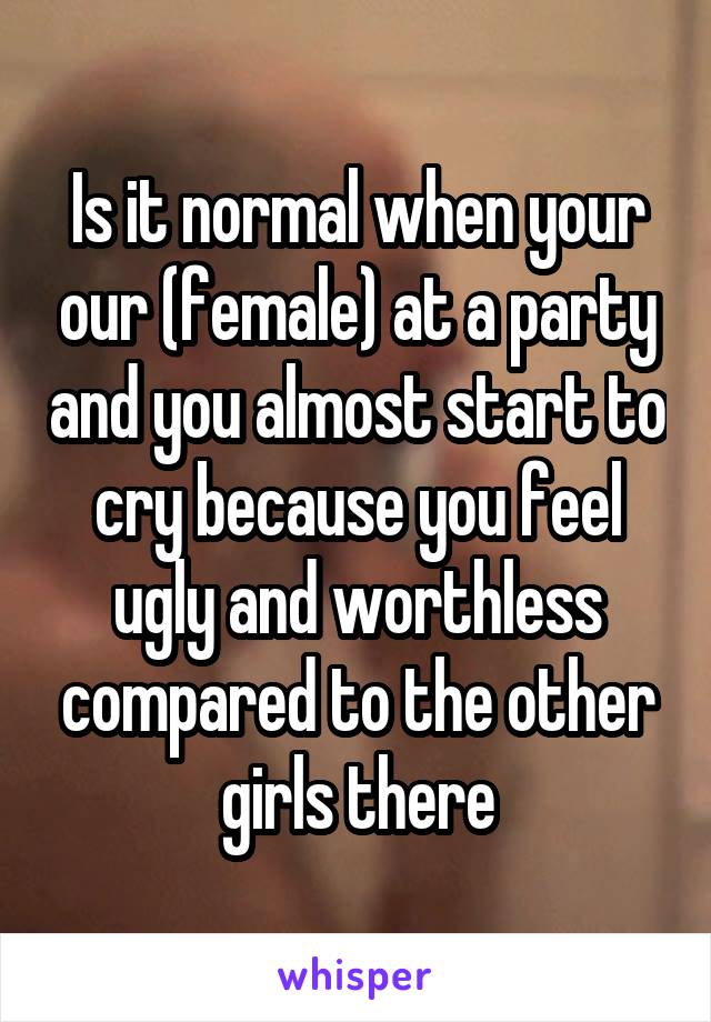 Is it normal when your our (female) at a party and you almost start to cry because you feel ugly and worthless compared to the other girls there