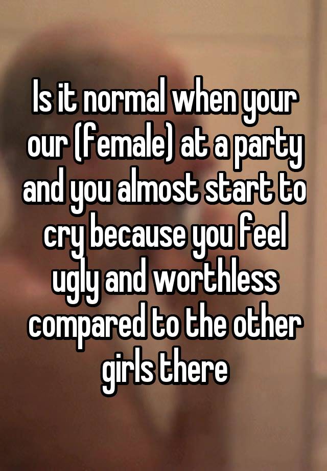 Is it normal when your our (female) at a party and you almost start to cry because you feel ugly and worthless compared to the other girls there