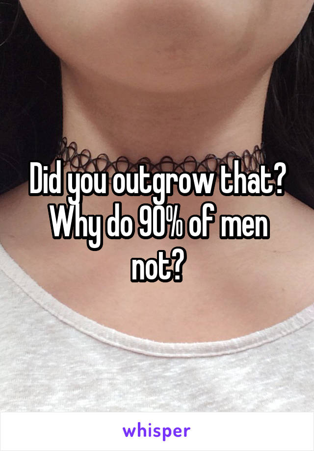 Did you outgrow that? Why do 90% of men not?