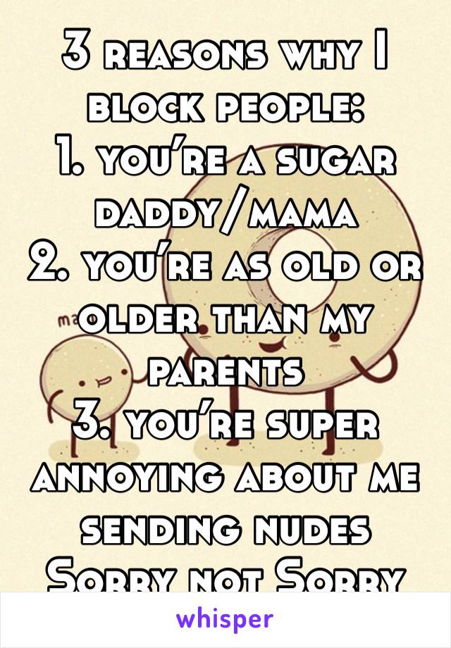 3 reasons why I block people:
1. you’re a sugar daddy/mama
2. you’re as old or older than my parents
3. you’re super annoying about me sending nudes
Sorry not Sorry 