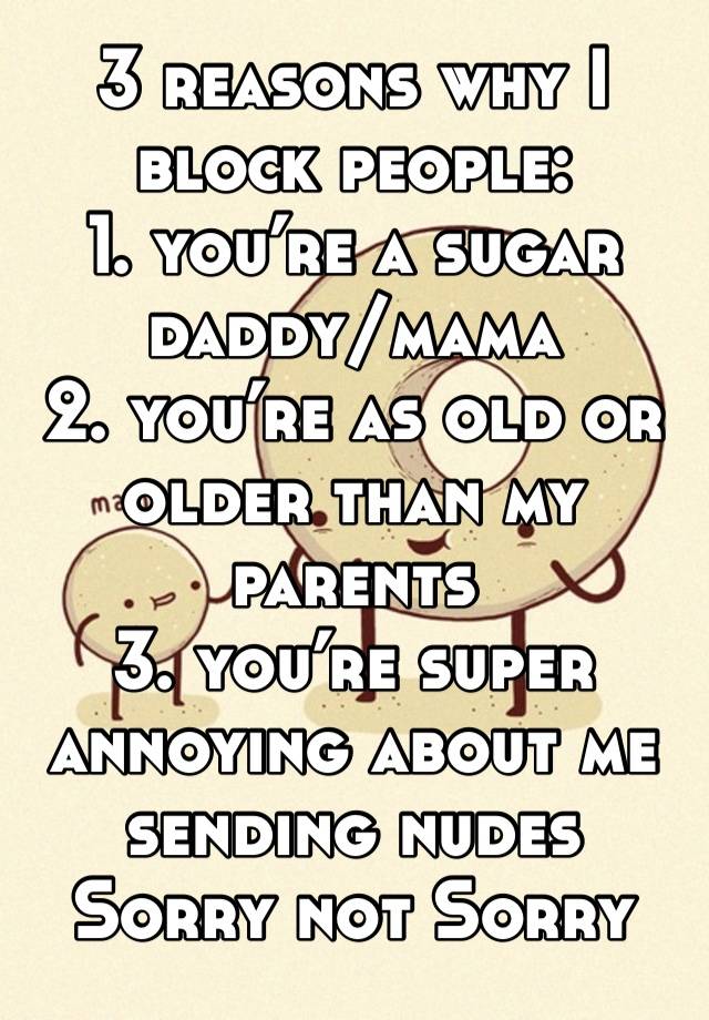 3 reasons why I block people:
1. you’re a sugar daddy/mama
2. you’re as old or older than my parents
3. you’re super annoying about me sending nudes
Sorry not Sorry 