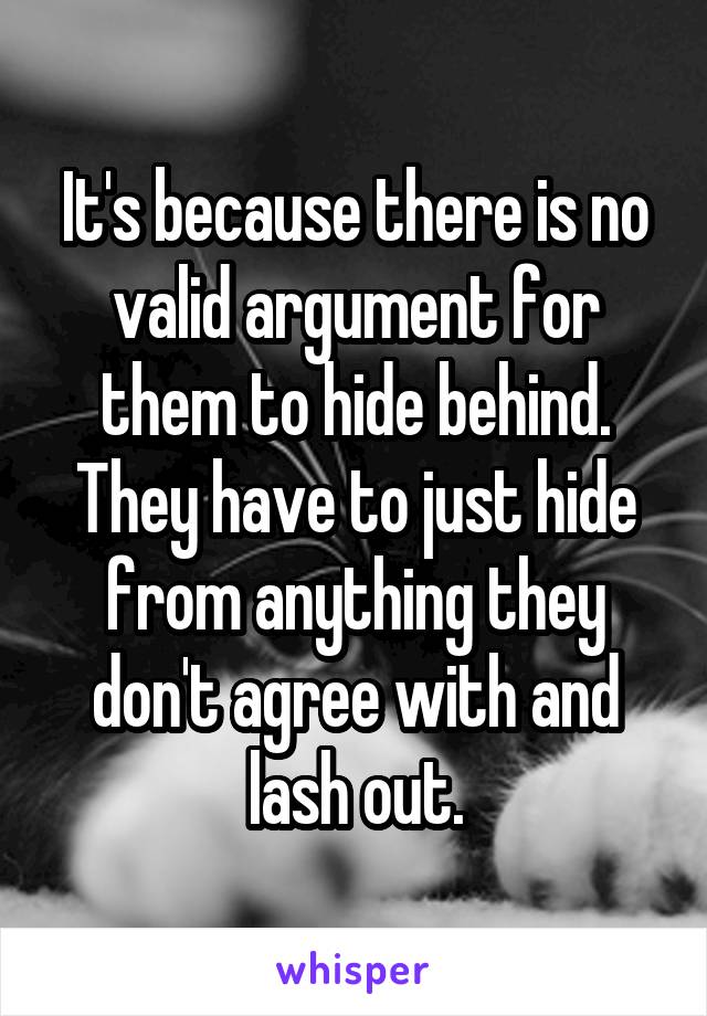 It's because there is no valid argument for them to hide behind. They have to just hide from anything they don't agree with and lash out.