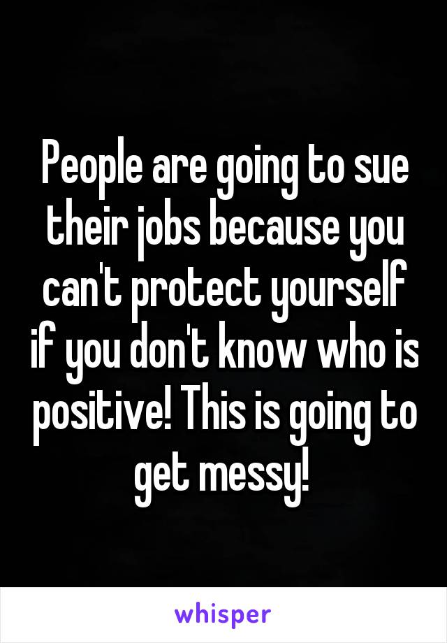 People are going to sue their jobs because you can't protect yourself if you don't know who is positive! This is going to get messy! 