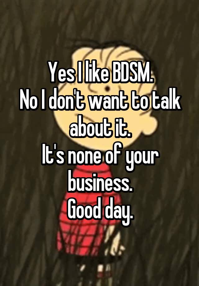 Yes I like BDSM.
No I don't want to talk about it.
It's none of your business.
Good day.