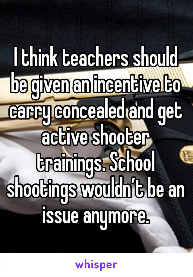 I think teachers should be given an incentive to carry concealed and get active shooter trainings. School shootings wouldn’t be an issue anymore. 