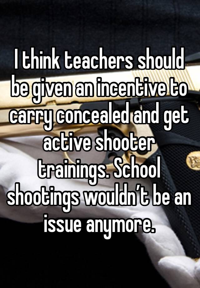 I think teachers should be given an incentive to carry concealed and get active shooter trainings. School shootings wouldn’t be an issue anymore. 