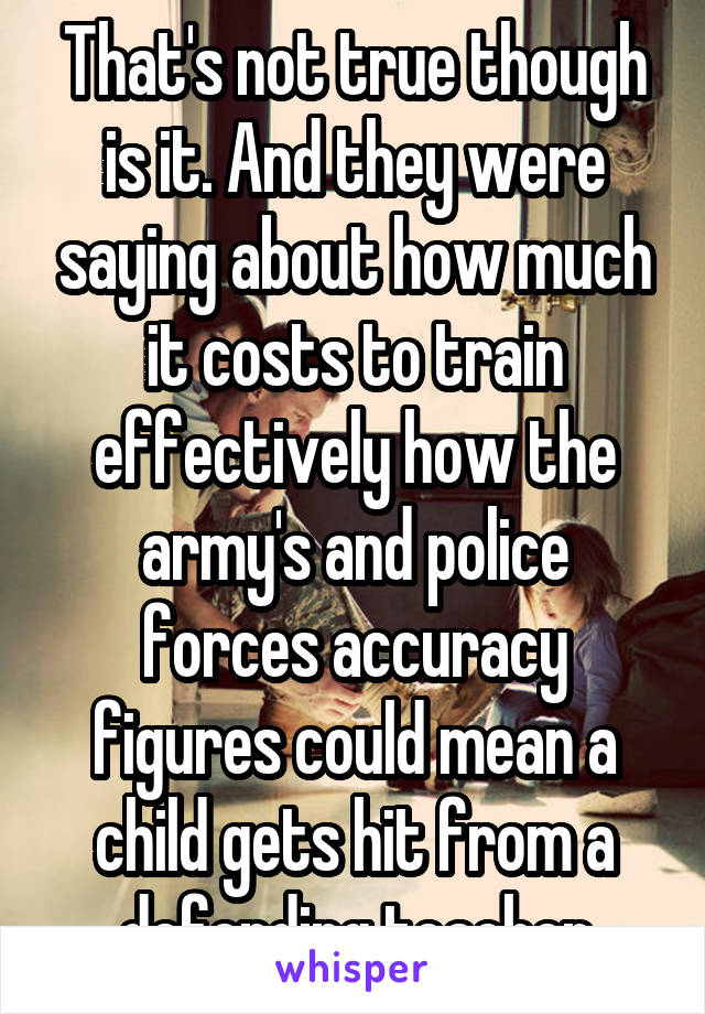 That's not true though is it. And they were saying about how much it costs to train effectively how the army's and police forces accuracy figures could mean a child gets hit from a defending teacher